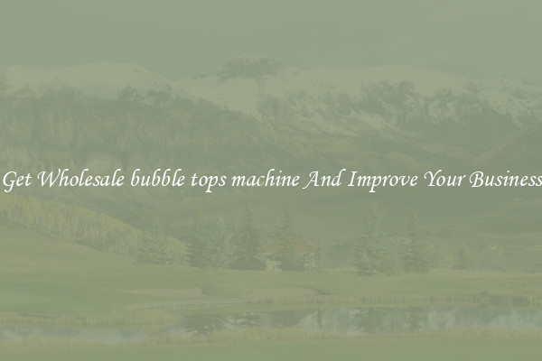 Get Wholesale bubble tops machine And Improve Your Business