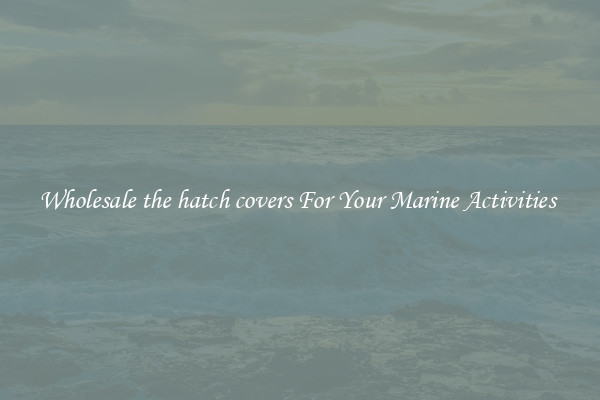 Wholesale the hatch covers For Your Marine Activities 