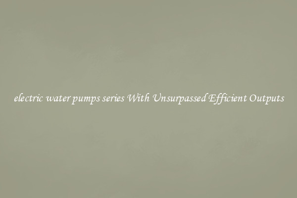 electric water pumps series With Unsurpassed Efficient Outputs