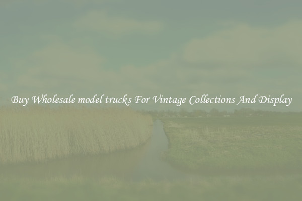 Buy Wholesale model trucks For Vintage Collections And Display